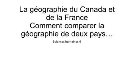 La géographie du Canada et de la France Comment comparer la géographie de deux pays… Sciences humaines 6.