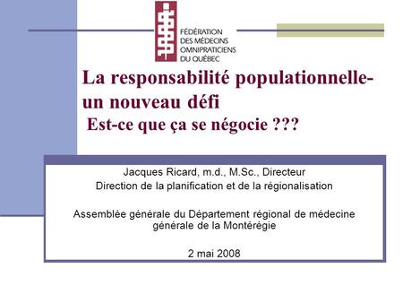 La responsabilité populationnelle- un nouveau défi Est-ce que ça se négocie ??? Jacques Ricard, m.d., M.Sc., Directeur Direction de la planification et.