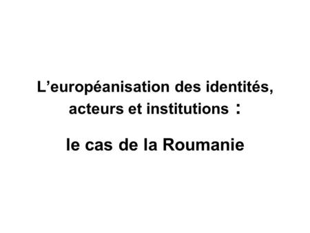 Leuropéanisation des identités, acteurs et institutions : le cas de la Roumanie.