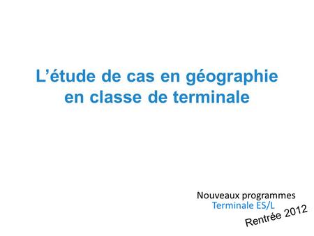 Létude de cas en géographie en classe de terminale Nouveaux programmes Terminale ES/L Rentrée 2012.