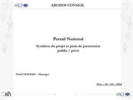 ARCHOS CONSEIL Date : 24 – 03 – 2004 Portail National Synthèse du projet et piste de partenariat public / privé Nabil HAFFAD - Manager.