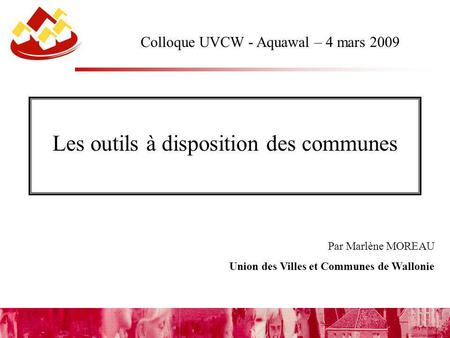 Par Marlène MOREAU Union des Villes et Communes de Wallonie Colloque UVCW - Aquawal – 4 mars 2009 Les outils à disposition des communes.