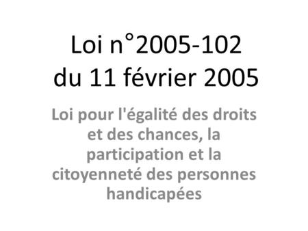 Loi n°2005-102 du 11 février 2005 Loi pour l'égalité des droits et des chances, la participation et la citoyenneté des personnes handicapées.