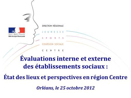 Évaluations interne et externe des établissements sociaux : État des lieux et perspectives en région Centre Orléans, le 25 octobre 2012.
