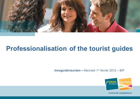 Centre de compétence 1 Professionalisation of the tourist guides Innoguide tourism – Mercredi 1 er février 2012 – BIP Centre de compétence.