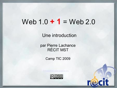 Web 1.0 + 1 = Web 2.0 Une introduction par Pierre Lachance RÉCIT MST Camp TIC 2009 Présentation sous Licence CC.