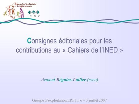 C onsignes éditoriales pour les contributions au « Cahiers de lINED » Arnaud Régnier-Loilier ( INED ) Groupe dexploitation ERFI n°6 – 3 juillet 2007.
