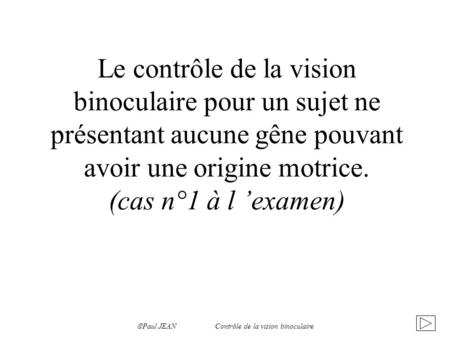 Le contrôle de la vision binoculaire pour un sujet ne présentant aucune gêne pouvant avoir une origine motrice. (cas n°1 à l ’examen) Paul JEAN.