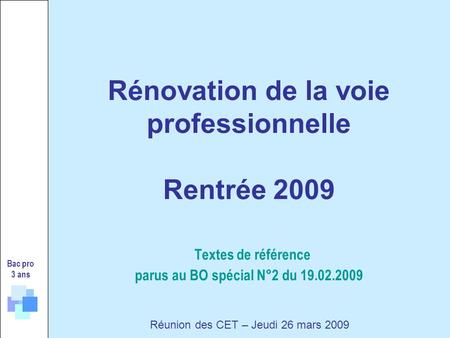 Rénovation de la voie professionnelle Rentrée 2009 Textes de référence parus au BO spécial N°2 du 19.02.2009 Bac pro 3 ans Réunion des CET – Jeudi 26 mars.