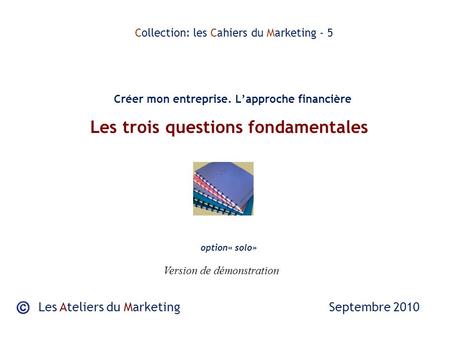 Les trois questions fondamentales Les Ateliers du Marketing Septembre 2010 Collection: les Cahiers du Marketing - 5 Créer mon entreprise. Lapproche financière.