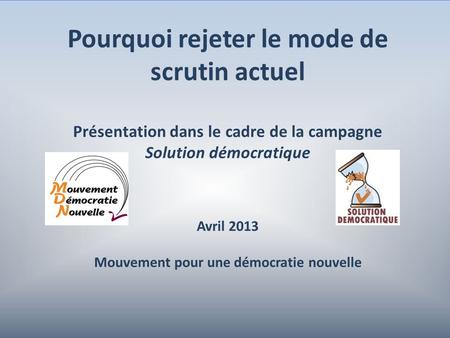 1 Pourquoi rejeter le mode de scrutin actuel Présentation dans le cadre de la campagne Solution démocratique Avril 2013 Mouvement pour une démocratie nouvelle.