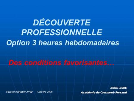 DÉCOUVERTE PROFESSIONNELLE Option 3 heures hebdomadaires Des conditions favorisantes… eduscol.education.fr/dp Octobre 2006 2005-2006 Académie de Clermont-Ferrand.