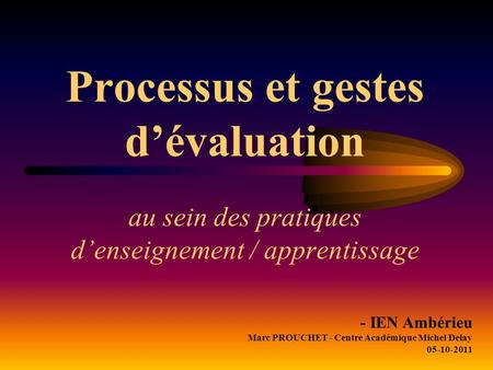 Processus et gestes d’évaluation au sein des pratiques d’enseignement / apprentissage - IEN Ambérieu Marc PROUCHET - Centre Académique Michel Delay 05-10-2011.