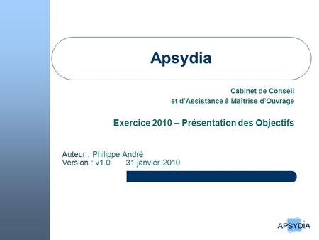 Apsydia Cabinet de Conseil et dAssistance à Maîtrise dOuvrage Exercice 2010 – Présentation des Objectifs Auteur : Philippe André Version : v1.0 31 janvier.