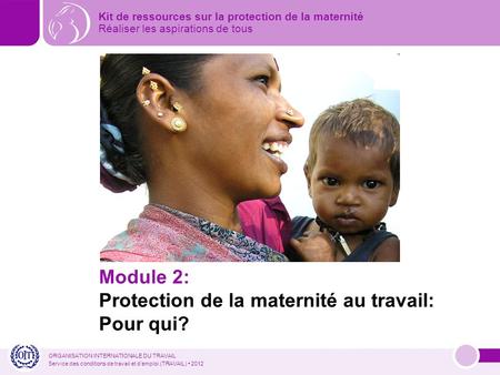 ORGANISATION INTERNATIONALE DU TRAVAIL Service des conditions de travail et demploi (TRAVAIL) 2012 Module 2: Protection de la maternité au travail: Pour.