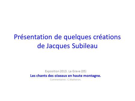Présentation de quelques créations de Jacques Subileau Exposition 2013. La Grave (05) Les chants des oiseaux en haute montagne. Commentaires : C.Matheron.