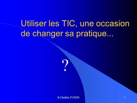 B.Charlier, FUNDP.1 Utiliser les TIC, une occasion de changer sa pratique... ?