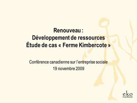 Renouveau : Développement de ressources Étude de cas « Ferme Kimbercote » Conférence canadienne sur lentreprise sociale 19 novembre 2009.