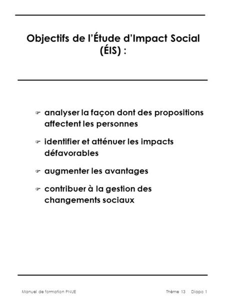 Manuel de formation PNUEThème 13 Diapo 1 Objectifs de lÉtude dImpact Social (ÉIS) : F analyser la façon dont des propositions affectent les personnes F.
