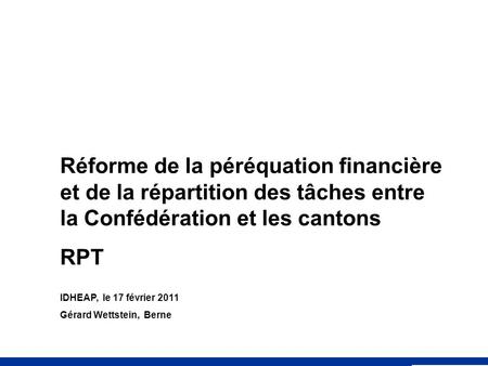 Réforme de la péréquation financière et de la répartition des tâches entre la Confédération et les cantons RPT IDHEAP, le 17 février 2011 Gérard Wettstein,