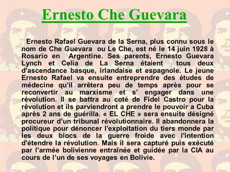 Ernesto Che Guevara Ernesto Rafael Guevara de la Serna, plus connu sous le nom de Che Guevara ou Le Che, est né le 14 juin 1928 à Rosario en Argentine.
