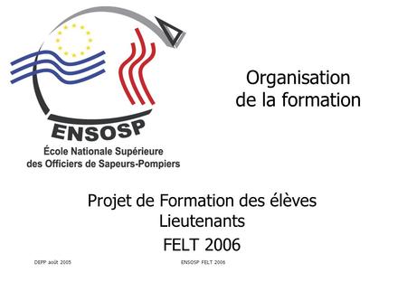 DEPP août 2005ENSOSP FELT 2006 Organisation de la formation Projet de Formation des élèves Lieutenants FELT 2006.