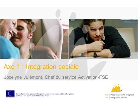 Axe 1 : Intégration sociale Jocelyne Julémont, Chef du service Activation-FSE Service Public de Programmation Int é gration Sociale, avec le soutien de.