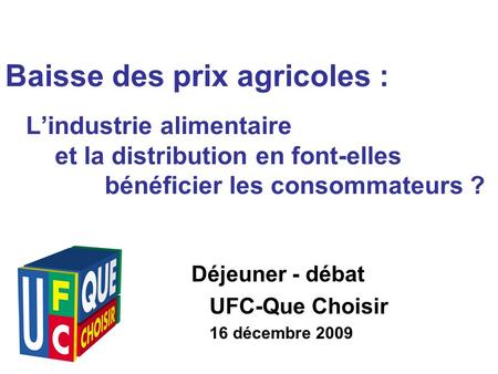 Déjeuner - débat UFC-Que Choisir 16 décembre 2009 Baisse des prix agricoles : Lindustrie alimentaire et la distribution en font-elles bénéficier les consommateurs.