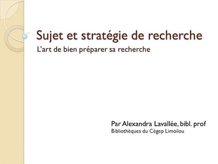 Sujet et stratégie de recherche Lart de bien préparer sa recherche Par Alexandra Lavallée, bibl. prof Bibliothèques du Cégep Limoilou.