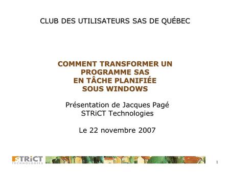1 CLUB DES UTILISATEURS SAS DE QUÉBEC COMMENT TRANSFORMER UN PROGRAMME SAS EN TÂCHE PLANIFIÉE SOUS WINDOWS Présentation de Jacques Pagé STRiCT Technologies.