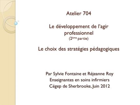 Atelier 704 Le développement de l’agir professionnel (2ème partie) Le choix des stratégies pédagogiques Par Sylvie Fontaine et Réjeanne Roy Enseignantes.