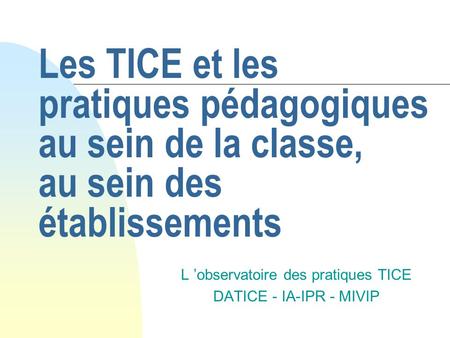 Les TICE et les pratiques pédagogiques au sein de la classe, au sein des établissements L observatoire des pratiques TICE DATICE - IA-IPR - MIVIP.