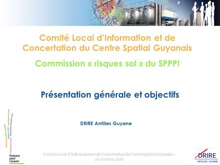 Comité Local dInformation et de Concertation du Centre Spatial Guyanais – 30 octobre 2008 Présentation générale et objectifs DRIRE Antilles Guyane Comité
