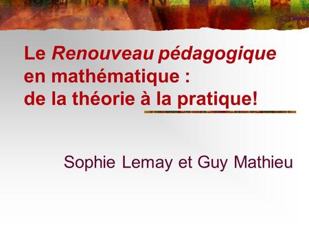 Le Renouveau pédagogique en mathématique : de la théorie à la pratique! Sophie Lemay et Guy Mathieu.