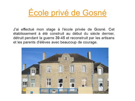 École privé de Gosné J'ai effectué mon stage à l'école privée de Gosné. Cet établissement à été construit au début du siècle dernier, détruit pendant la.