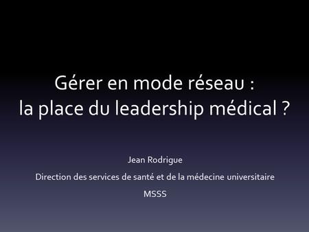 Gérer en mode réseau : la place du leadership médical ? Jean Rodrigue Direction des services de santé et de la médecine universitaire MSSS.