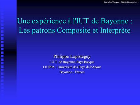 Journées Pattern - 2003 -Grenoble - 1 Une expérience à l'IUT de Bayonne : Les patrons Composite et Interprète Philippe Lopistéguy I.U.T. de Bayonne-Pays.