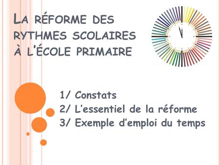 L A RÉFORME DES RYTHMES SCOLAIRES À L ÉCOLE PRIMAIRE 1/ Constats 2/ Lessentiel de la réforme 3/ Exemple demploi du temps.