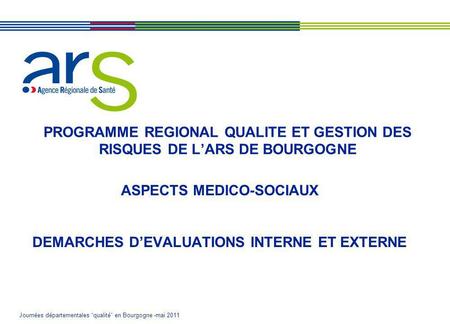 Journées départementales qualité en Bourgogne -mai 2011 PROGRAMME REGIONAL QUALITE ET GESTION DES RISQUES DE LARS DE BOURGOGNE ASPECTS MEDICO-SOCIAUX DEMARCHES.
