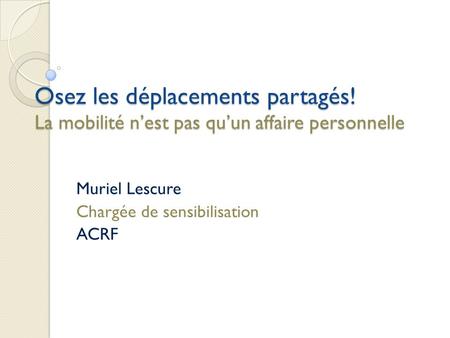 Osez les déplacements partagés! La mobilité nest pas quun affaire personnelle Muriel Lescure Chargée de sensibilisation ACRF.
