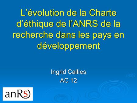 Lévolution de la Charte déthique de lANRS de la recherche dans les pays en développement Ingrid Callies AC 12.