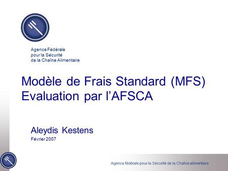 Agence fédérale pour la Sécurité de la Chaîne alimentaire Modèle de Frais Standard (MFS) Evaluation par lAFSCA Aleydis Kestens Février 2007 Agence Fédérale.