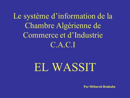 Le système dinformation de la Chambre Algérienne de Commerce et dIndustrie C.A.C.I EL WASSIT Par Mébarek Boukaba.