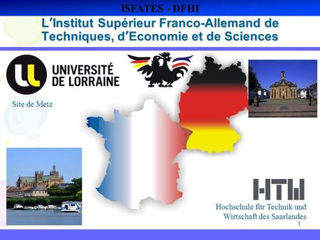 ISFATES - DFHI L’Institut Supérieur Franco-Allemand de Techniques, d’Economie et de Sciences Site de Metz Hochschule für Technik und Wirtschaft des Saarlandes.