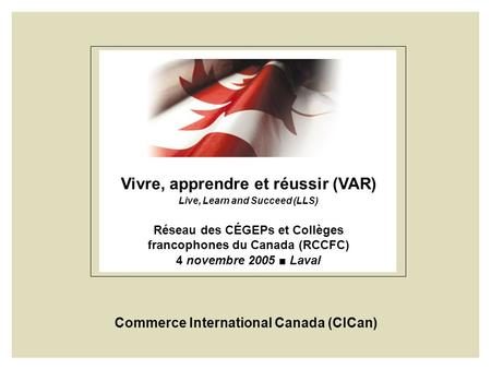 Vivre, apprendre et réussir (VAR) Live, Learn and Succeed (LLS) Réseau des CÉGEPs et Collèges francophones du Canada (RCCFC) 4 novembre 2005 Laval Commerce.