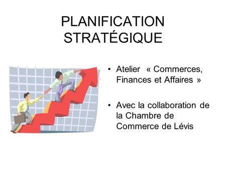 PLANIFICATION STRATÉGIQUE Atelier « Commerces, Finances et Affaires » Avec la collaboration de la Chambre de Commerce de Lévis.