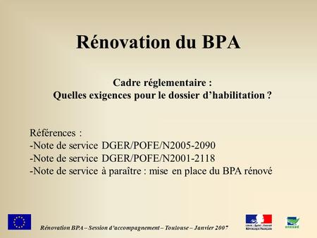1 Rénovation du BPA Rénovation BPA – Session daccompagnement – Toulouse – Janvier 2007 Cadre réglementaire : Quelles exigences pour le dossier dhabilitation.