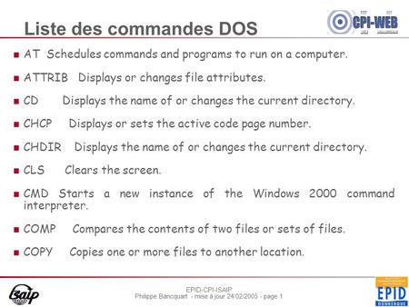 EPID-CPI-ISAIP Philippe Bancquart - mise à jour 24/02/2005 - page 1 Liste des commandes DOS AT Schedules commands and programs to run on a computer. ATTRIB.