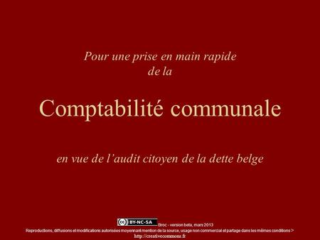 Pour une prise en main rapide de la Comptabilité communale en vue de laudit citoyen de la dette belge Broc - version beta, mars 2013 Reproductions, diffusions.