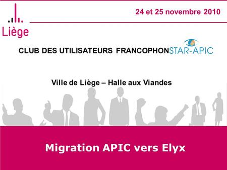 CLUB DES UTILISATEURS FRANCOPHONES STAR- APIC Ville de Liège – Halle aux Viandes 24 et 25 novembre 2010 Migration APIC vers Elyx.